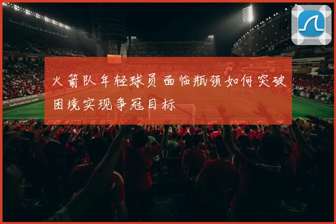 火箭队年轻球员面临瓶颈如何突破困境实现争冠目标