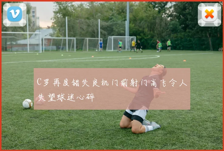 C罗再度错失良机门前射门高飞令人失望球迷心碎