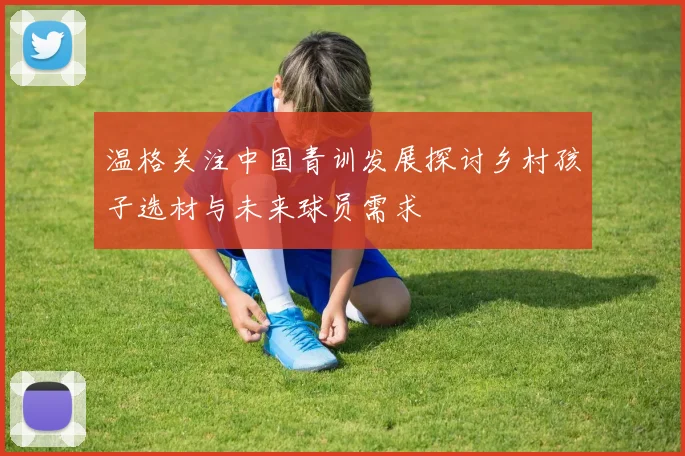 温格关注中国青训发展探讨乡村孩子选材与未来球员需求