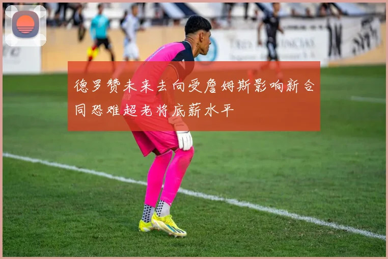 德罗赞未来去向受詹姆斯影响新合同恐难超老将底薪水平