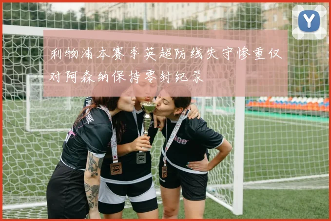 利物浦本赛季英超防线失守惨重仅对阿森纳保持零封纪录