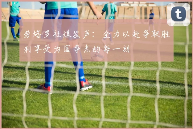 劳塔罗社媒发声：全力以赴争取胜利享受为国争光的每一刻