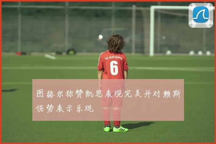 图赫尔称赞凯恩表现完美并对赖斯伤势表示乐观