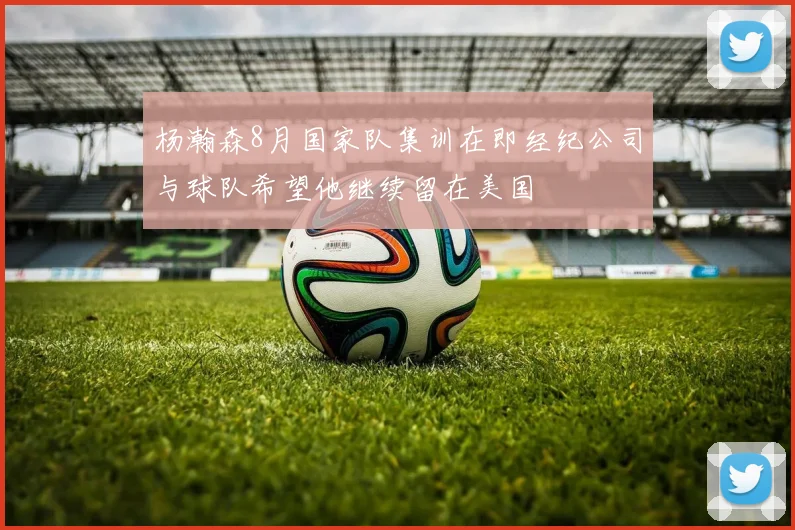 杨瀚森8月国家队集训在即经纪公司与球队希望他继续留在美国