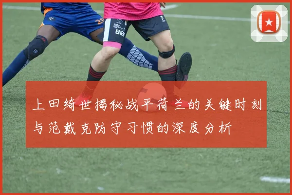 上田绮世揭秘战平荷兰的关键时刻与范戴克防守习惯的深度分析