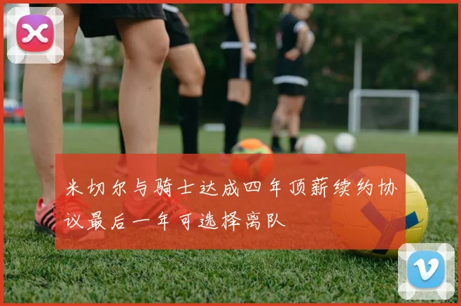 米切尔与骑士达成四年顶薪续约协议最后一年可选择离队