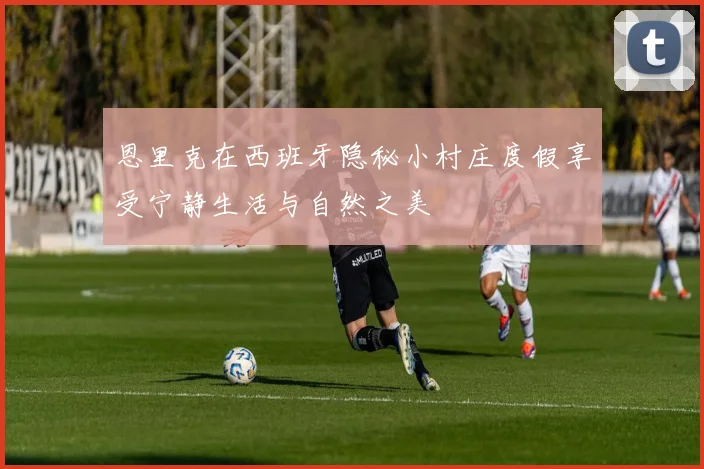 恩里克在西班牙隐秘小村庄度假享受宁静生活与自然之美