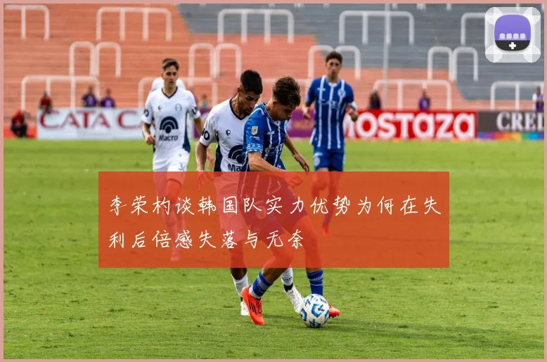 李荣杓谈韩国队实力优势为何在失利后倍感失落与无奈