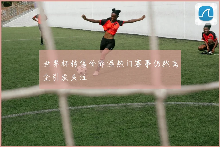 世界杯转售价降温热门赛事仍然高企引发关注