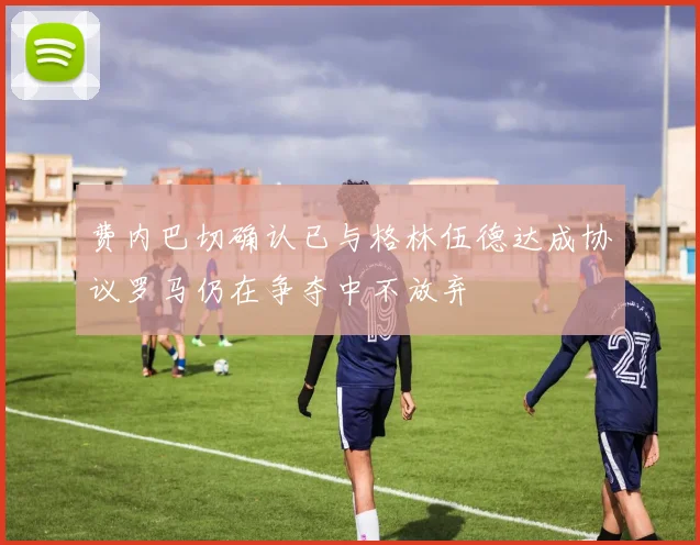 费内巴切确认已与格林伍德达成协议罗马仍在争夺中不放弃