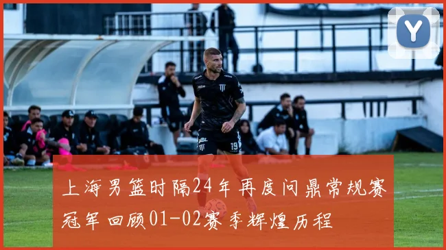 上海男篮时隔24年再度问鼎常规赛冠军回顾01-02赛季辉煌历程