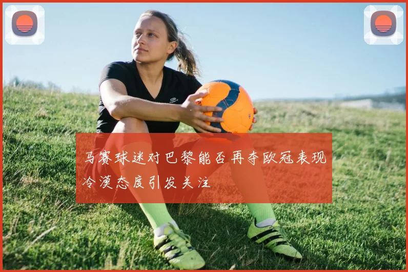 马赛球迷对巴黎能否再夺欧冠表现冷漠态度引发关注