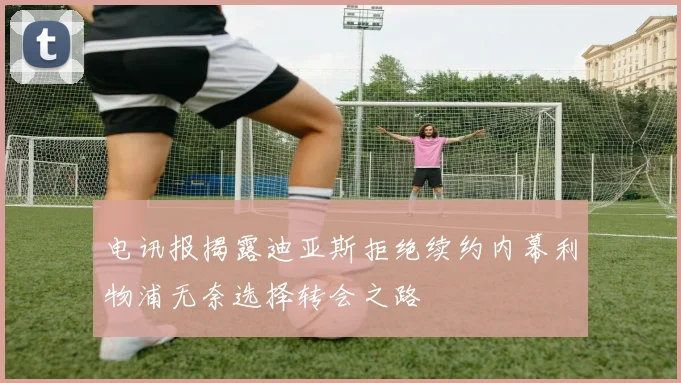 电讯报揭露迪亚斯拒绝续约内幕利物浦无奈选择转会之路