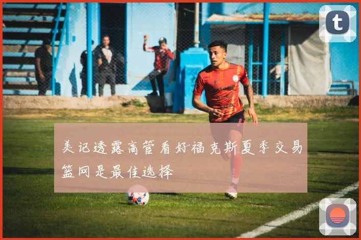 美记透露高管看好福克斯夏季交易篮网是最佳选择