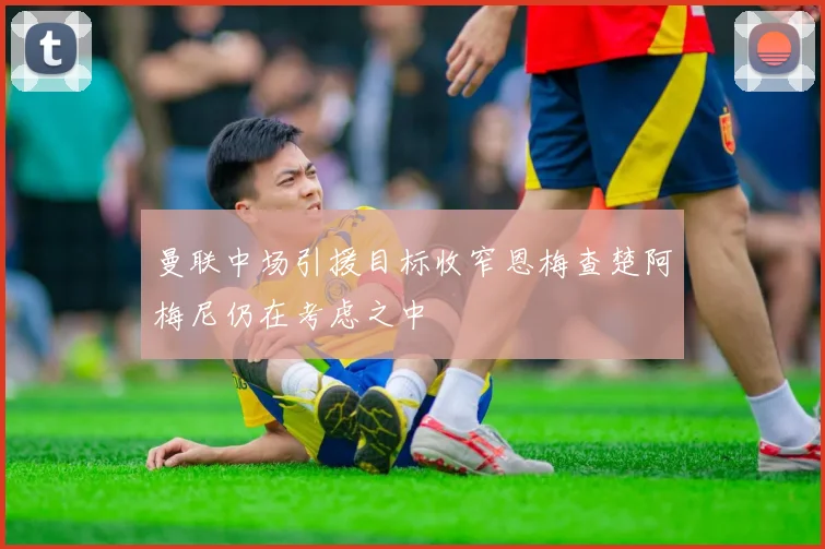曼联中场引援目标收窄恩梅查楚阿梅尼仍在考虑之中