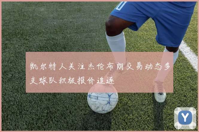 凯尔特人关注杰伦布朗交易动态多支球队积极报价追逐
