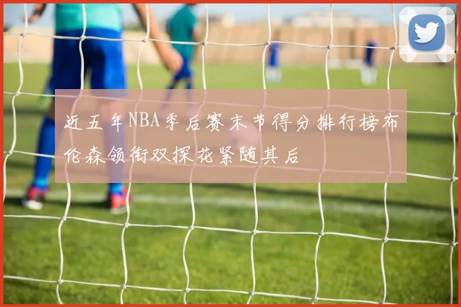 近五年NBA季后赛末节得分排行榜布伦森领衔双探花紧随其后