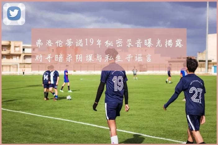 弗洛伦蒂诺19年秘密录音曝光揭露对手暗杀阴谋与私生子谣言