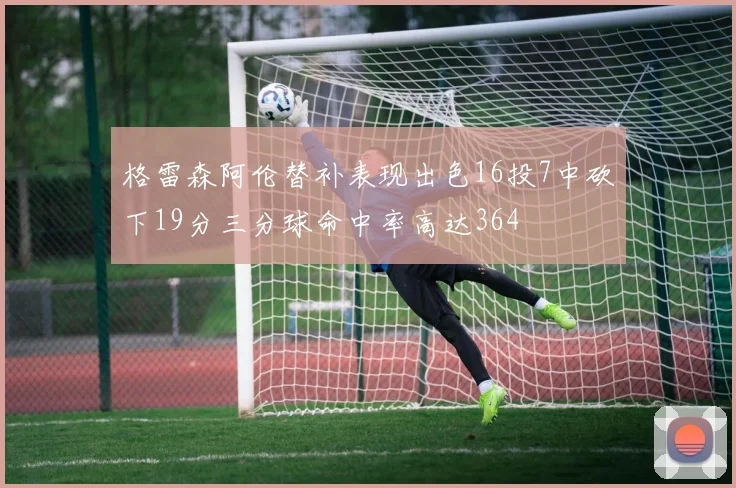 格雷森阿伦替补表现出色16投7中砍下19分三分球命中率高达364