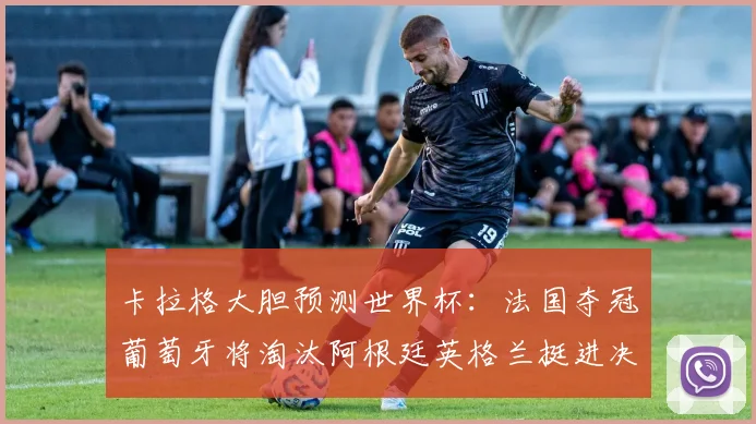 卡拉格大胆预测世界杯：法国夺冠葡萄牙将淘汰阿根廷英格兰挺进决赛