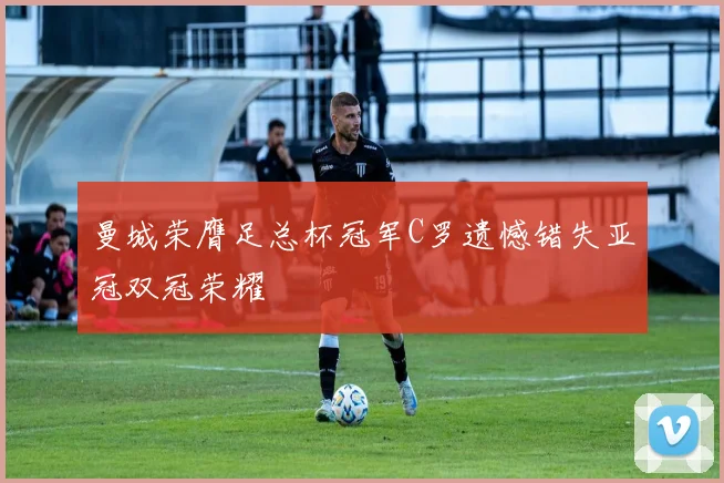曼城荣膺足总杯冠军C罗遗憾错失亚冠双冠荣耀