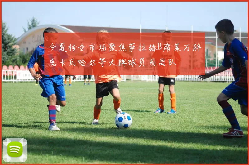 今夏转会市场聚焦萨拉赫B席莱万胖虎卡瓦哈尔等大牌球员或离队