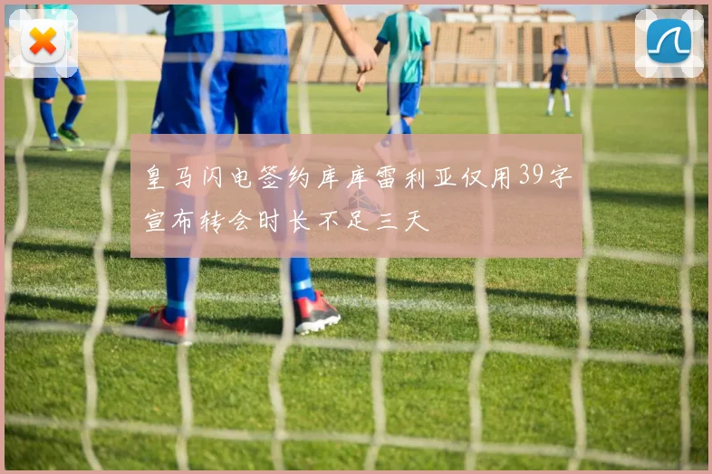 皇马闪电签约库库雷利亚仅用39字宣布转会时长不足三天