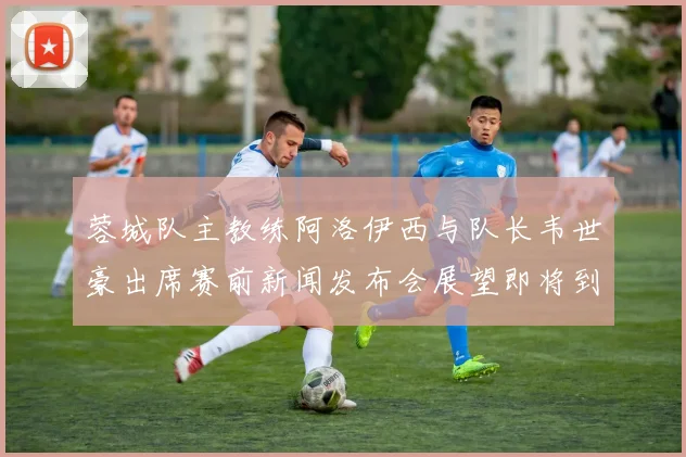 蓉城队主教练阿洛伊西与队长韦世豪出席赛前新闻发布会展望即将到来的比赛
