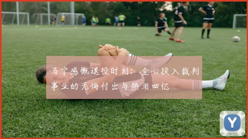 马宁感慨退役时刻：全心投入裁判事业的无悔付出与热泪回忆